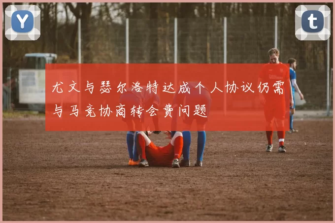尤文与瑟尔洛特达成个人协议仍需与马竞协商转会费问题
