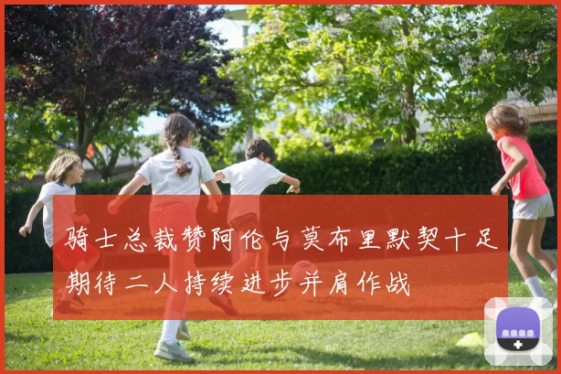 骑士总裁赞阿伦与莫布里默契十足期待二人持续进步并肩作战