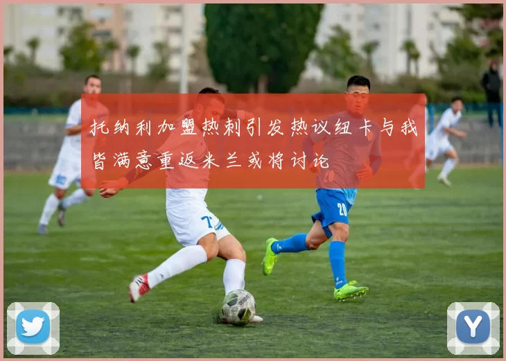 托纳利加盟热刺引发热议纽卡与我皆满意重返米兰或将讨论