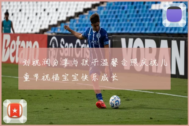 刘祝润分享与孩子温馨合照庆祝儿童节祝福宝宝快乐成长
