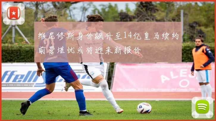 维尼修斯身价飙升至14亿皇马续约前景堪忧或将迎来新报价