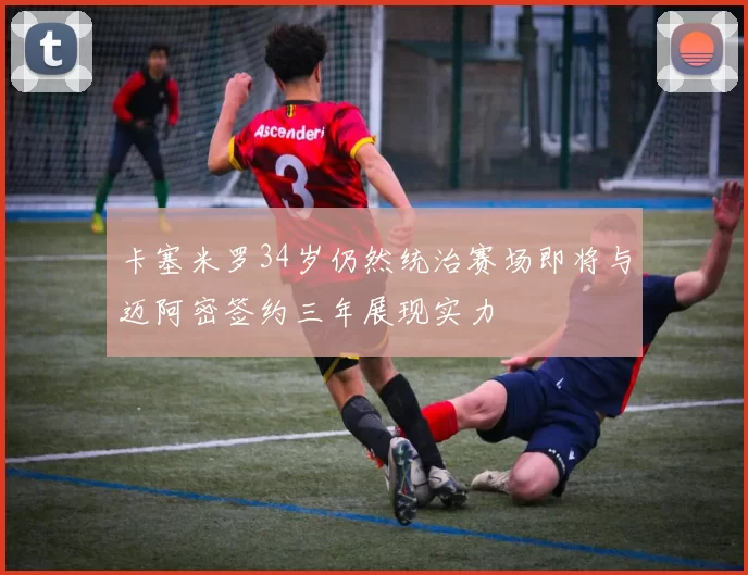 卡塞米罗34岁仍然统治赛场即将与迈阿密签约三年展现实力