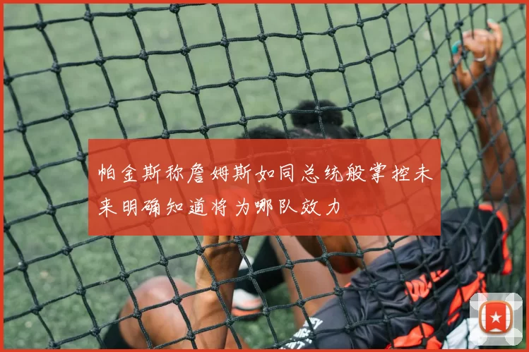 帕金斯称詹姆斯如同总统般掌控未来明确知道将为哪队效力