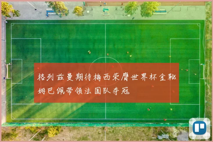 格列兹曼期待梅西荣膺世界杯金靴姆巴佩带领法国队夺冠
