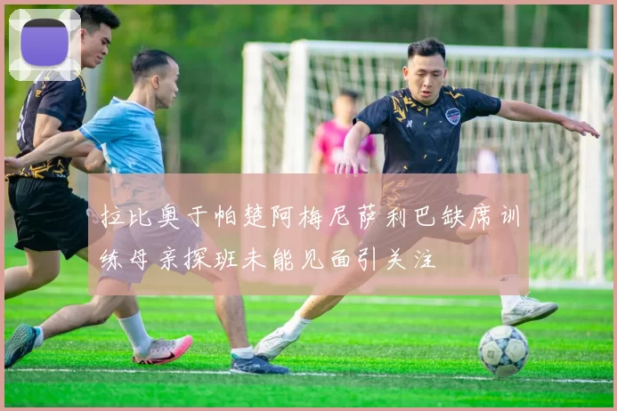 拉比奥于帕楚阿梅尼萨利巴缺席训练母亲探班未能见面引关注