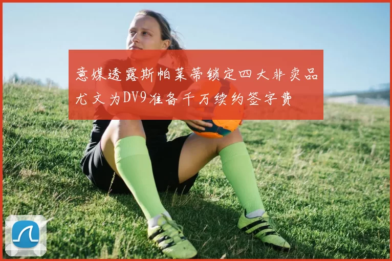 意媒透露斯帕莱蒂锁定四大非卖品尤文为DV9准备千万续约签字费