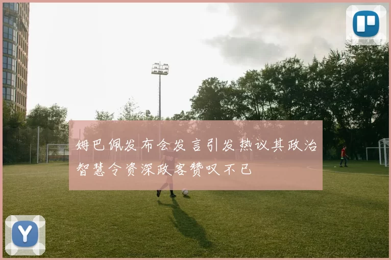 姆巴佩发布会发言引发热议其政治智慧令资深政客赞叹不已