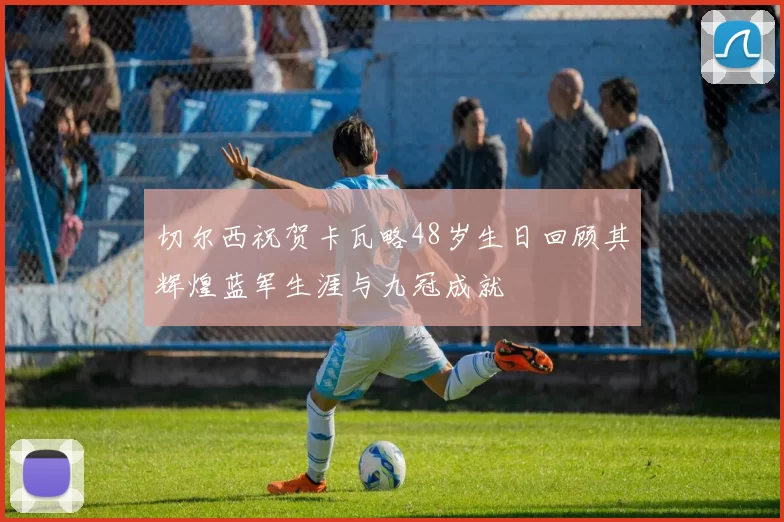切尔西祝贺卡瓦略48岁生日回顾其辉煌蓝军生涯与九冠成就