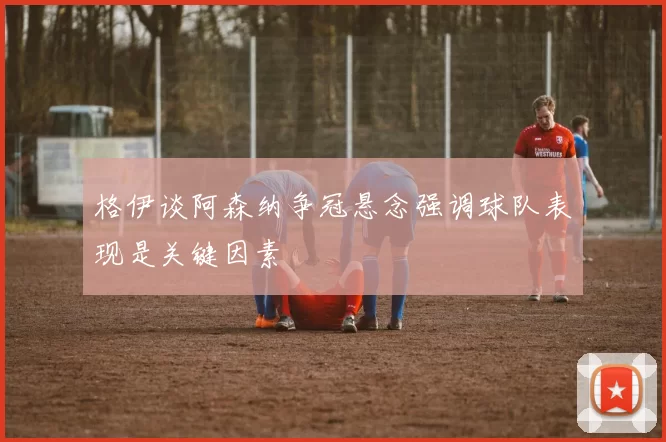 格伊谈阿森纳争冠悬念强调球队表现是关键因素