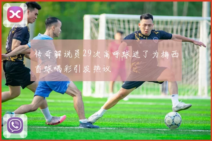 传奇解说员29次高呼球进了为梅西首球喝彩引发热议