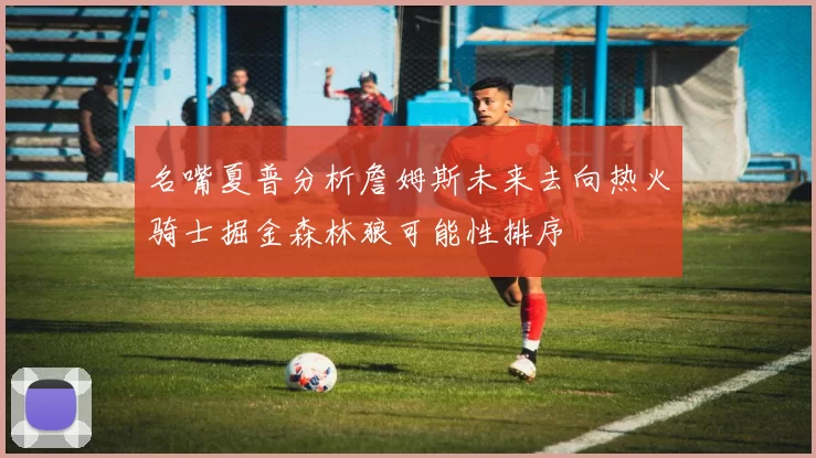 名嘴夏普分析詹姆斯未来去向热火骑士掘金森林狼可能性排序