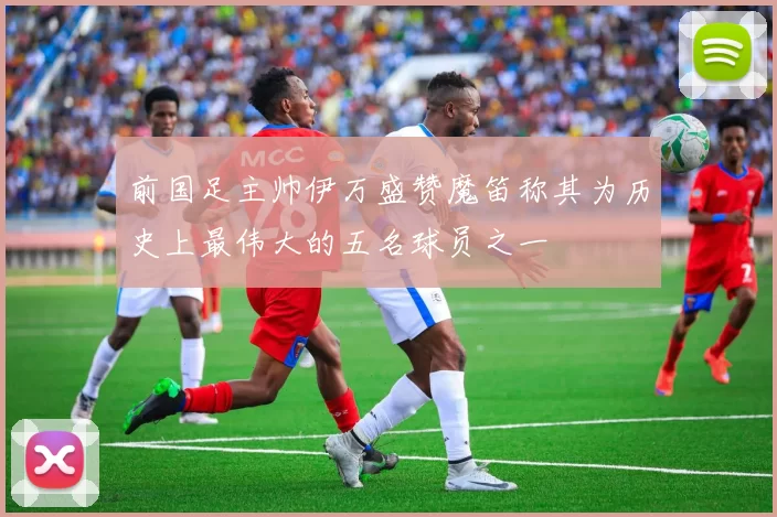 前国足主帅伊万盛赞魔笛称其为历史上最伟大的五名球员之一