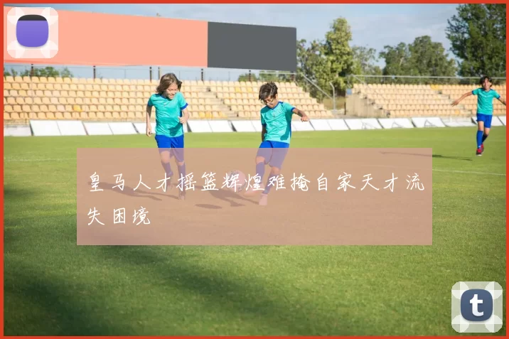 皇马人才摇篮辉煌难掩自家天才流失困境