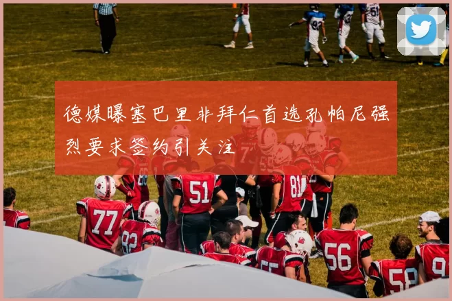 德媒曝塞巴里非拜仁首选孔帕尼强烈要求签约引关注