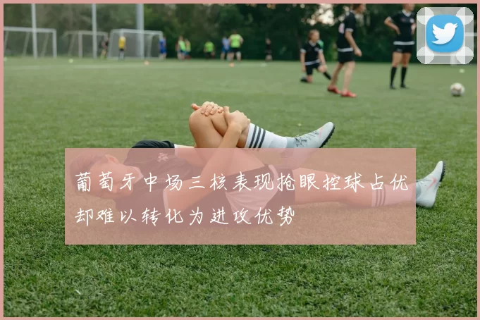 葡萄牙中场三核表现抢眼控球占优却难以转化为进攻优势